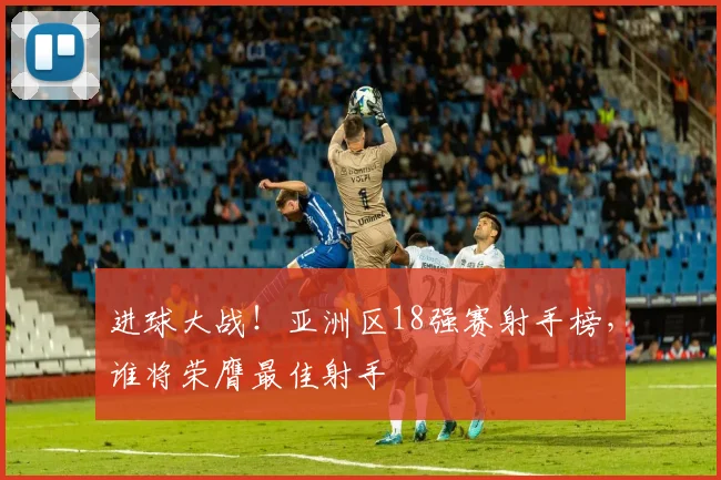 进球大战!亚洲区18强赛射手榜,谁将荣膺最佳射手