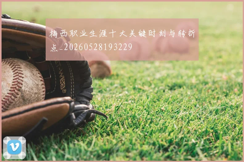 梅西职业生涯十大关键时刻与转折点_20260528193229