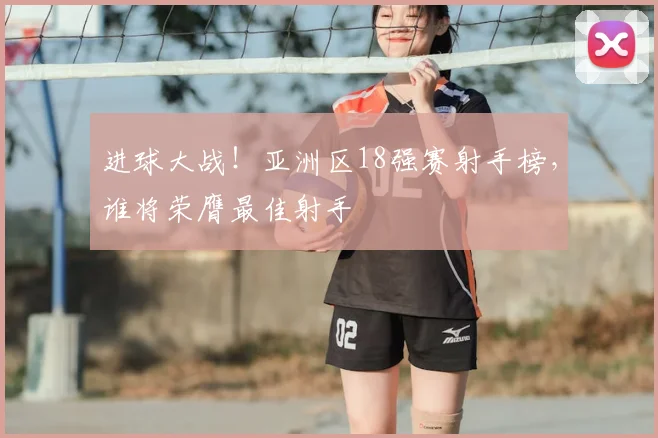 进球大战！亚洲区18强赛射手榜，谁将荣膺最佳射手