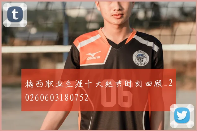 梅西职业生涯十大经典时刻回顾_20260603180752