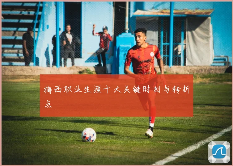 梅西职业生涯十大关键时刻与转折点