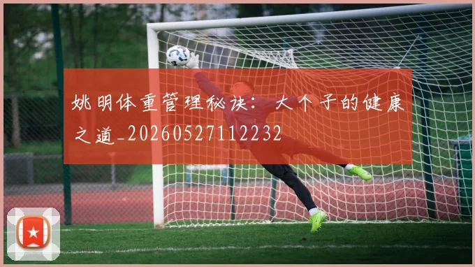 姚明体重管理秘诀:大个子的健康之道_20260527112232