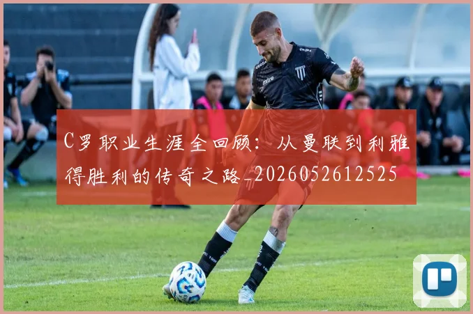 C罗职业生涯全回顾：从曼联到利雅得胜利的传奇之路_20260526125252_20260606165450