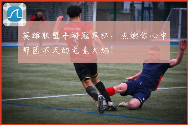 英雄联盟手游冠军杯，点燃你心中那团不灭的电竞火焰！