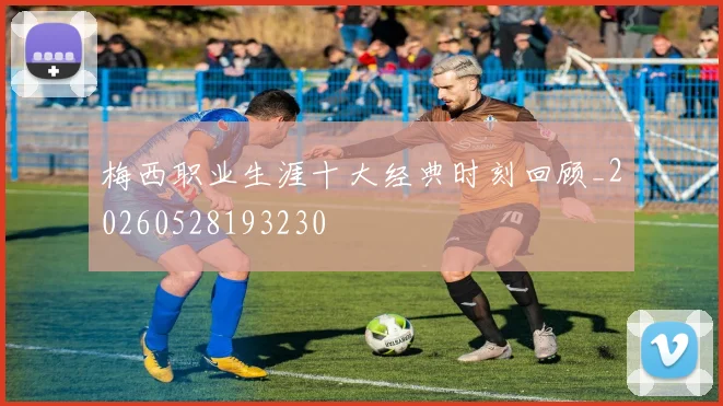 梅西职业生涯十大经典时刻回顾_20260528193230