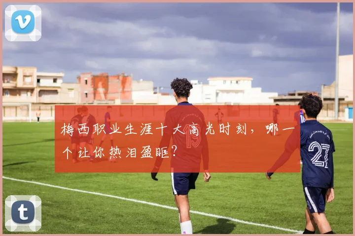 梅西职业生涯十大高光时刻，哪一个让你热泪盈眶？